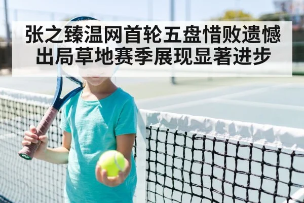 张之臻温网首轮五盘惜败遗憾出局草地赛季展现显著进步