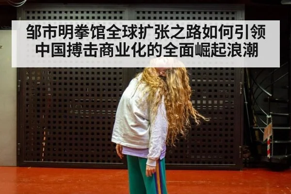 邹市明拳馆全球扩张之路如何引领中国搏击商业化的全面崛起浪潮